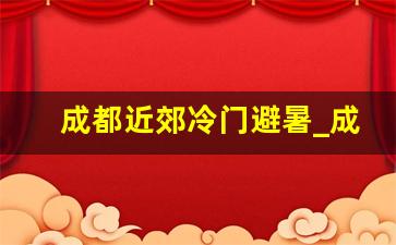 成都近郊冷门避暑_成都周边避暑包吃住农家乐