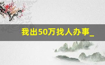 我出50万找人办事_2023找人不怕死的一起搞钱