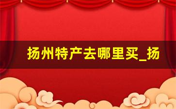 扬州特产去哪里买_扬州特产哪里买又正宗又便宜