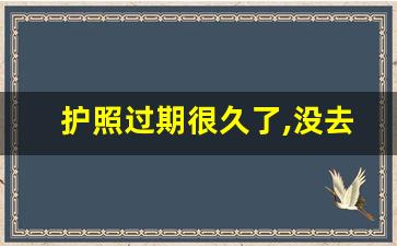 护照过期很久了,没去换怎么办_老护照换新护照怎么换