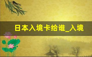 日本入境卡给谁_入境卡填好了给谁啊