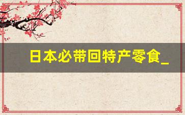 日本必带回特产零食_日本买什么礼物回国送人