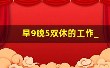 早9晚5双休的工作_国家正规的招聘网站