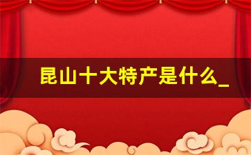 昆山十大特产是什么_昆山特产哪里买最全