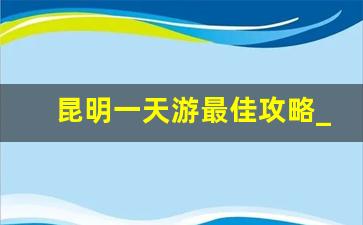 昆明一天游最佳攻略_昆明12个最好玩的地方