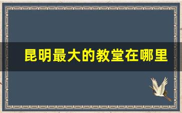 昆明最大的教堂在哪里_云南昆明有基督教堂吗