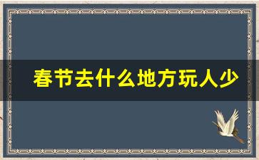 春节去什么地方玩人少