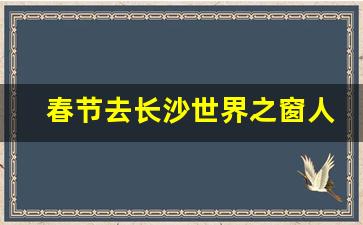 春节去长沙世界之窗人多吗_春节长沙旅游