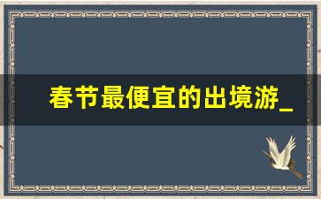 春节最便宜的出境游_2020春节旅游最佳去处