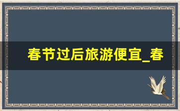 春节过后旅游便宜_春节旅游推荐国内