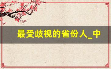 最受歧视的省份人_中国名声最差省份排行