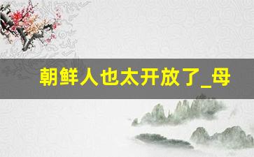 朝鲜人也太开放了_母亲とが话しています播放