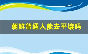 朝鲜普通人能去平壤吗