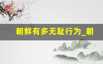 朝鲜有多无耻行为_朝鲜与我国断绝外交关系