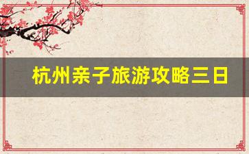 杭州亲子旅游攻略三日游_杭州三天旅游最佳路线