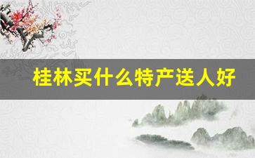 桂林买什么特产送人好_桂林伴手礼必买清单