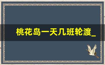 桃花岛一天几班轮渡_白峰轮渡时刻表2023