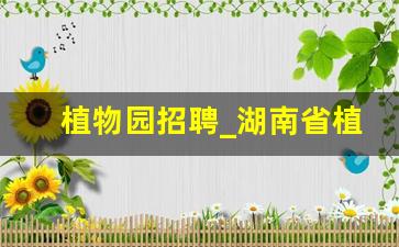 植物园招聘_湖南省植物园招聘2023