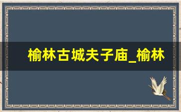 榆林古城夫子庙_榆林市夫子庙步行街