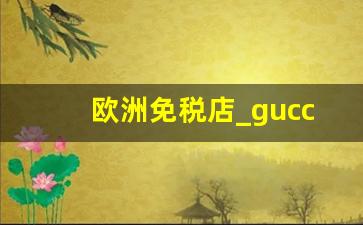 欧洲免税店_gucci欧洲哪里最便宜