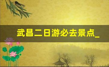 武昌二日游必去景点_武汉市2日游必去景点