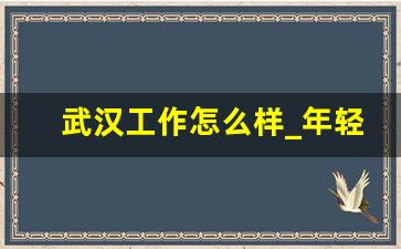 武汉工作怎么样_年轻人去武汉好还是成都好