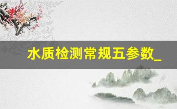 水质检测常规五参数_饮用水检测费用大概多少钱