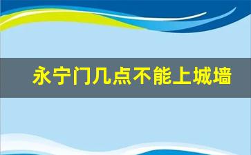 永宁门几点不能上城墙_西安城墙最晚几点入园