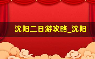 沈阳二日游攻略_沈阳二日游必去的景点推荐