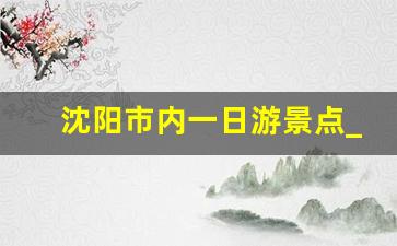 沈阳市内一日游景点_沈阳周边一日游最佳景点