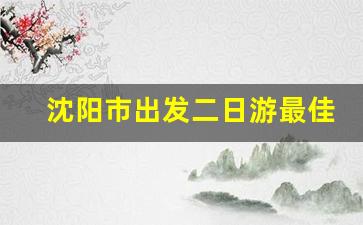 沈阳市出发二日游最佳路线_辽宁二日游最佳路线