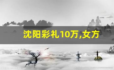 沈阳彩礼10万,女方回多少_沈阳彩礼一般给多少2023年的