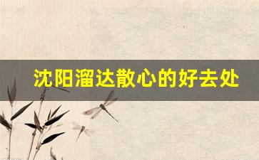 沈阳溜达散心的好去处_沈阳带孩子必须去22个地方