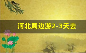 河北周边游2-3天去哪里