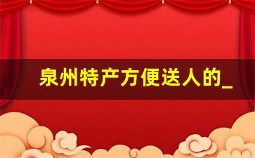 泉州特产方便送人的_泉州必买十大特产零食