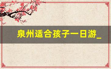 泉州适合孩子一日游_泉州自驾一日游景点大全