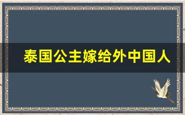 泰国公主嫁给外中国人_中国人嫁到泰国现实吗