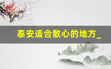 泰安适合散心的地方_泰安自驾一日游最佳攻略