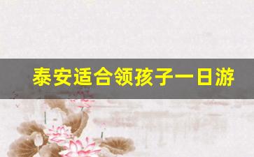 泰安适合领孩子一日游攻略_泰安一日游最好的地方带娃