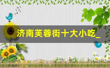 济南芙蓉街十大小吃_宽厚里和芙蓉街哪个更值得去