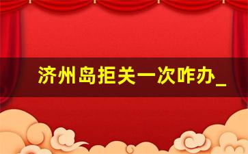 济州岛拒关一次咋办_济州岛被拒签了可以去韩国吗