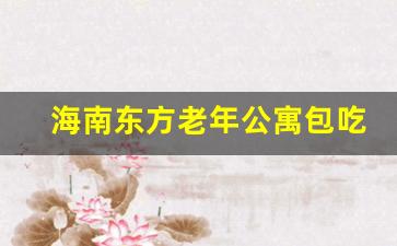 海南东方老年公寓包吃住_海口康养公寓包吃住