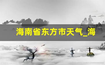 海南省东方市天气_海南省东方市天气预报查询