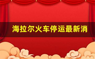 海拉尔火车停运最新消息_海拉尔火车停运公告2021