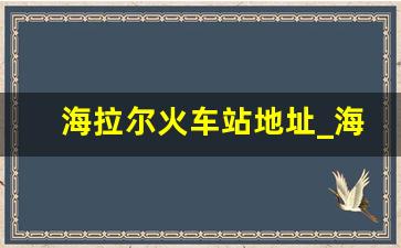 海拉尔火车站地址_海拉尔高铁站