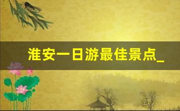 淮安一日游最佳景点_江苏适合一日游的景点推荐