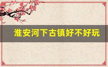 淮安河下古镇好不好玩_淮安区河下古镇对面规划