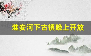 淮安河下古镇晚上开放吗_千年古镇河下晚上几点关门