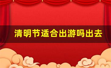 清明节适合出游吗出去玩吗_清明节适不适合游玩