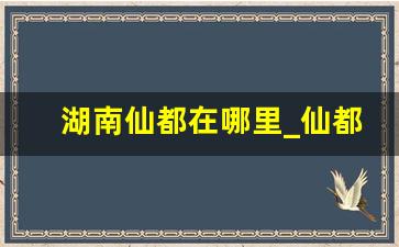 湖南仙都在哪里_仙都属于哪个省哪个市